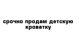 срочно продам детскую кроватку